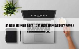 七台河老猪影视网站制作（老猪影视网站制作视频）
